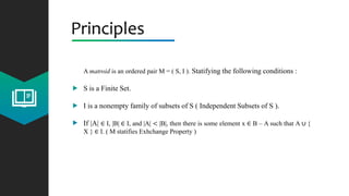 Principles
A matroid is an ordered pair M = ( S, I ). Statifying the following conditions :
S is a Finite Set.
I is a nonempty family of subsets of S ( Independent Subsets of S ).
If |A| ∈ I, |B| ∈ I, and |A| < |B|, then there is some element x ∈ B – A such that A ∪ {
X } ∈ I. ( M statifies Exhchange Property )
 