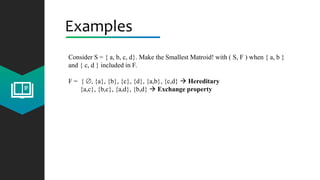 Examples
Consider S = { a, b, c, d}. Make the Smallest Matroid! with ( S, F ) when { a, b }
and { c, d } included in F.
F = { , {a}, {b}, {c}, {d}, {a,b}, {c,d}  Hereditary
{a,c}, {b,c}, {a,d}, {b,d}  Exchange property
 