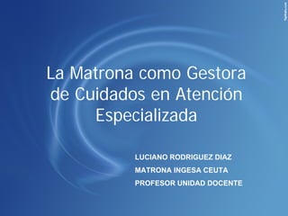 La Matrona como Gestora
de Cuidados en Atención
     Especializada

          LUCIANO RODRIGUEZ DIAZ
          MATRONA INGESA CEUTA
          PROFESOR UNIDAD DOCENTE
 