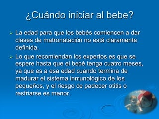 ¿Cuándo iniciar al bebe?
 La edad para que los bebés comiencen a dar
  clases de matronatación no está claramente
  definida.
 Lo que recomiendan los expertos es que se
  espere hasta que el bebé tenga cuatro meses,
  ya que es a esa edad cuando termina de
  madurar el sistema inmunológico de los
  pequeños, y el riesgo de padecer otitis o
  resfriarse es menor.
 