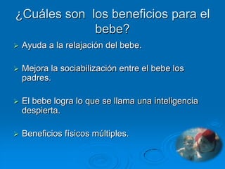 ¿Cuáles son los beneficios para el
             bebe?
   Ayuda a la relajación del bebe.

   Mejora la sociabilización entre el bebe los
    padres.

   El bebe logra lo que se llama una inteligencia
    despierta.

   Beneficios físicos múltiples.
 