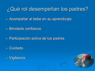 ¿Qué rol desempeñan los padres?
   Acompañar al bebe en su aprendizaje.

   Brindarle confianza.

   Participación activa de los padres.

   Cuidado.

   Vigilancia.
 