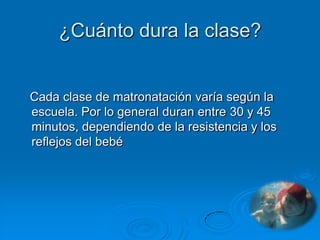 ¿Cuánto dura la clase?


Cada clase de matronatación varía según la
escuela. Por lo general duran entre 30 y 45
minutos, dependiendo de la resistencia y los
reflejos del bebé
 