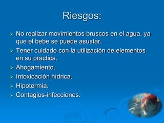 Riesgos:
   No realizar movimientos bruscos en el agua, ya
    que el bebe se puede asustar.
   Tener cuidado con la utilización de elementos
    en su practica.
   Ahogamiento.
   Intoxicación hídrica.
   Hipotermia.
   Contagios-infecciones.
 