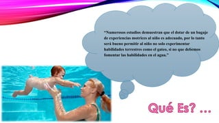 “Numerosos estudios demuestran que el dotar de un bagaje 
de experiencias motrices al niño es adecuado, por lo tanto 
será bueno permitir al niño no solo experimentar 
habilidades terrestres como el gateo, si no que debemos 
fomentar las habilidades en el agua.” 
 