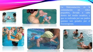 La Matronatación, es la 
estimulación en niños 
pequeños, llevada a cabo 
dentro del medio acuático, y 
que es realizada por sus padres 
quienes son guiados por el 
fisioterapeuta. 
 