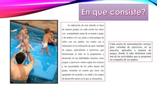 La aplicación de este método se hace 
de manera grupal, en cada sesión los niños 
van acompañados tanto de su mamá o papá, 
o de ambos a la vez, junto a otras parejas de 
niños con sus padres, los cuales van a 
interactuar en la realización de gran variedad 
de juegos, equivalentes a ejercicios, que 
beneficiarán al niño en la preparación y 
desarrollo de sus habilidades motoras, estos 
juegos o ejercicios varían según los avances 
y las necesidades de los niños dentro del 
grupo, tomando en cuenta que éstos son 
agrupados de acuerdo a su edad y las etapas 
de desarrollo motor en la que se encuentran. 
Cada sesión de matronatación, incluye 
gran variedad de ejercicios, en su 
mayoría, aplicados a manera de 
juegos, donde el niño disfrutará cada 
una de las actividades que se proponen 
en compañía de sus padres. 
 