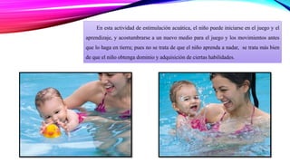 En esta actividad de estimulación acuática, el niño puede iniciarse en el juego y el 
aprendizaje, y acostumbrarse a un nuevo medio para el juego y los movimientos antes 
que lo haga en tierra; pues no se trata de que el niño aprenda a nadar, se trata más bien 
de que el niño obtenga dominio y adquisición de ciertas habilidades. 
 