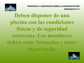 Deben disponer de una piscina con las condiciones físicas y de seguridad correctas. Los monitores deben estar formados y tener experiencia. PREGUNTAS Y RESPUESTAS SOBRE LA MATRONATACIÓN RESPUESTA Nº 6 