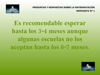 Es recomendable esperar hasta los 3-4 meses aunque algunas escuelas no los aceptan hasta los 6-7 meses. PREGUNTAS Y RESPUESTAS SOBRE LA MATRONATACIÓN RESPUESTA Nº 1 
