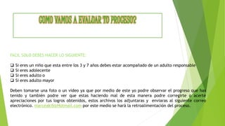 FACIL SOLO DEBES HACER LO SIGUIENTE:
 Si eres un niño que esta entre los 3 y 7 años debes estar acompañado de un adulto responsable
 Si eres adolecente
 Si eres adulto o
 Si eres adulto mayor
Deben tomarse una foto o un video ya que por medio de este yo podre observar el progreso que has
tenido y también podre ver que estas haciendo mal de esta manera podre corregirte o acerté
apreciaciones por tus logros obtenidos, estos archivos los adjuntaras y enviaras al siguiente correo
electrónico. marceaki5@Hotmail.com por este medio se hará la retroalimentación del proceso.
 