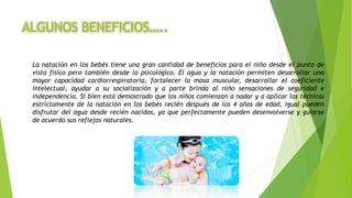 ALGUNOS BENEFICIOS…..
La natación en los bebés tiene una gran cantidad de beneficios para el niño desde el punto de
vista físico pero también desde lo psicológico. El agua y la natación permiten desarrollar una
mayor capacidad cardiorrespiratoria, fortalecer la masa muscular, desarrollar el coeficiente
intelectual, ayudar a su socialización y a parte brinda al niño sensaciones de seguridad e
independencia. Si bien está demostrado que los niños comienzan a nadar y a aplicar las técnicas
estrictamente de la natación en los bebés recién después de los 4 años de edad, igual pueden
disfrutar del agua desde recién nacidos, ya que perfectamente pueden desenvolverse y guiarse
de acuerdo sus reflejos naturales.
 