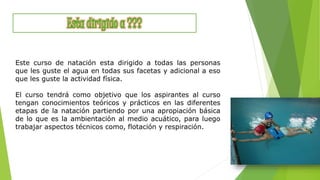 Este curso de natación esta dirigido a todas las personas
que les guste el agua en todas sus facetas y adicional a eso
que les guste la actividad física.
El curso tendrá como objetivo que los aspirantes al curso
tengan conocimientos teóricos y prácticos en las diferentes
etapas de la natación partiendo por una apropiación básica
de lo que es la ambientación al medio acuático, para luego
trabajar aspectos técnicos como, flotación y respiración.
 