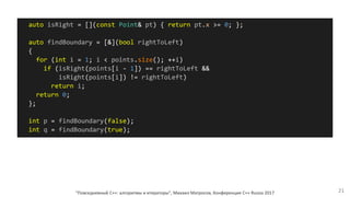 "Повседневный С++: алгоритмы и итераторы", Михаил Матросов, Конференция C++ Russia 2017 21
auto isRight = [](const Point& pt) { return pt.x >= 0; };
auto findBoundary = [&](bool rightToLeft)
{
for (int i = 1; i < points.size(); ++i)
if (isRight(points[i - 1]) == rightToLeft &&
isRight(points[i]) != rightToLeft)
return i;
return 0;
};
int p = findBoundary(false);
int q = findBoundary(true);
 