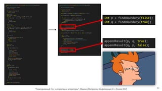 "Повседневный С++: алгоритмы и итераторы", Михаил Матросов, Конференция C++ Russia 2017 33
std::vector<Point> extract(const std::vector<Point>& points)
{
std::vector<Point> result;
if (points.empty())
return result;
auto isRight = [](const Point& pt) { return pt.x >= 0; };
auto findBoundary = [&](bool rightToLeft)
{
for (int i = 1; i < points.size(); ++i)
if (isRight(points[i - 1]) == rightToLeft &&
isRight(points[i]) != rightToLeft)
return i;
return 0;
};
int p = findBoundary(false);
int q = findBoundary(true);
if (p == q)
return isRight(points[0]) ? points : result;
auto appendResult = [&](int from, int to, bool shouldBeRight)
{
int i = from;
while (i != to)
{
if (isRight(points[i]) != shouldBeRight)
throw std::runtime_error("Unexpected order");
if (shouldBeRight)
result.push_back(points[i]);
if (++i >= points.size())
i = 0;
}
};
appendResult(p, q, true);
appendResult(q, p, false);
return result;
}
const std::vector<Point> extract(const std::vector<Point>& points)
{
std::vector<Point> result;
result.clear();
if (points.size() == 0)
return result;
int p = 0;
bool found = false;
for (int i = 1; i < points.size() && ~found; ++i)
if (points[i - 1].x < 0 && points[i].x >= 0)
{
p = i;
found = true;
}
int q = 0;
found = false;
for (int i = 1; i < points.size() && ~found; ++i)
if (points[i - 1].x >= 0 && points[i].x < 0)
{
q = i;
found = true;
}
if (p == q)
{
if ((*points.begin()).x >= 0)
return points;
else
return result;
}
int i = p;
while (i != q)
{
if (points[i].x < 0)
{
result.clear();
Point nan;
nan.x = sqrt(-1);
nan.y = sqrt(-1);
result.push_back(nan);
return result;
}
result.push_back(points[i]);
if (++i >= points.size())
i = 0;
}
i = q;
while (i != p)
{
if (points[i].x >= 0)
{
result.clear();
Point nan;
nan.x = sqrt(-1);
nan.y = sqrt(-1);
result.push_back(nan);
return result;
}
if (++i >= points.size())
i = 0;
}
return std::move(result);
}
int p = findBoundary(false);
int q = findBoundary(true);
appendResult(p, q, true);
appendResult(q, p, false);
 