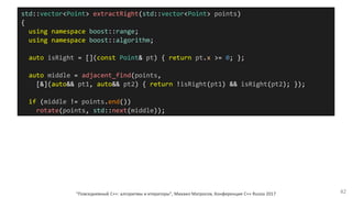 std::vector<Point> extractRight(std::vector<Point> points)
{
using namespace boost::range;
using namespace boost::algorithm;
auto isRight = [](const Point& pt) { return pt.x >= 0; };
auto middle = adjacent_find(points,
[&](auto&& pt1, auto&& pt2) { return !isRight(pt1) && isRight(pt2); });
if (middle != points.end())
rotate(points, std::next(middle));
"Повседневный С++: алгоритмы и итераторы", Михаил Матросов, Конференция C++ Russia 2017 42
 