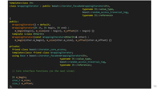 53
template<class It>
class WrappingIterator : public boost::iterator_facade<WrappingIterator<It>,
typename It::value_type,
boost::random_access_traversal_tag,
typename It::reference>
{
public:
WrappingIterator() = default;
WrappingIterator(It it, It begin, It end) :
m_begin(begin), m_size(end - begin), m_offset(it - begin) {}
template <class OtherIt>
WrappingIterator(const WrappingIterator<OtherIt>& other) :
m_begin(other.m_begin), m_size(other.m_size), m_offset(other.m_offset) {}
private:
friend class boost::iterator_core_access;
template<class> friend class WrappingIterator;
using Base = boost::iterator_facade<WrappingIterator<It>,
typename It::value_type,
boost::random_access_traversal_tag,
typename It::reference>;
// Core interface functions (on the next slide)
It m_begin;
size_t m_size;
size_t m_offset;
};
 