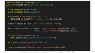 "Повседневный С++: алгоритмы и итераторы", Михаил Матросов, Конференция C++ Russia 2017 68
template<class It, class Predicate>
auto extractIf(It first, It last, Predicate p)
{
using namespace boost::range;
using namespace boost::algorithm;
auto middle = adjacent_find(first, last,
[&](auto&& a, auto&& b) { return !p(a) && p(b); });
middle = middle != last ? std::next(middle) : first;
auto rotated = boost::join(boost::make_iterator_range(middle, last),
boost::make_iterator_range(first, middle));
if (!is_partitioned(rotated, p))
throw std::runtime_error("Unexpected order");
auto end = partition_point(rotated, p);
return boost::make_iterator_range(rotated.begin(), end);
}
 