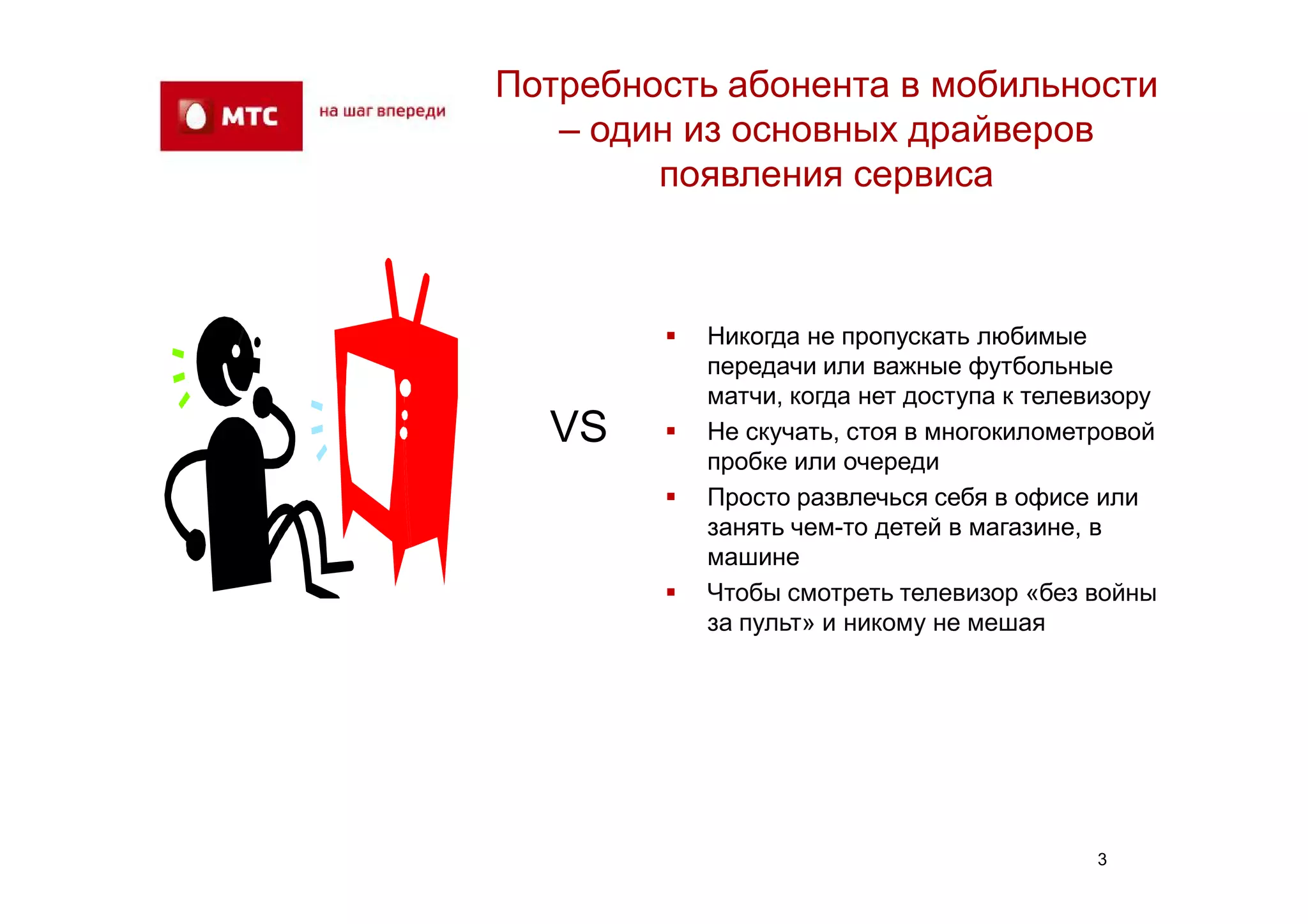 Потребность абонента в мобильности
   – один из основных драйверов
        появления сервиса



           Никогда не пропускать любимые
            передачи или важные футбольные
            матчи, когда нет доступа к телевизору
  VS       Не скучать, стоя в многокилометровой
            пробке или очереди
           Просто развлечься себя в офисе или
            занять чем-то детей в магазине, в
            машине
           Чтобы смотреть телевизор «без войны
            за пульт» и никому не мешая




                                            3
 
