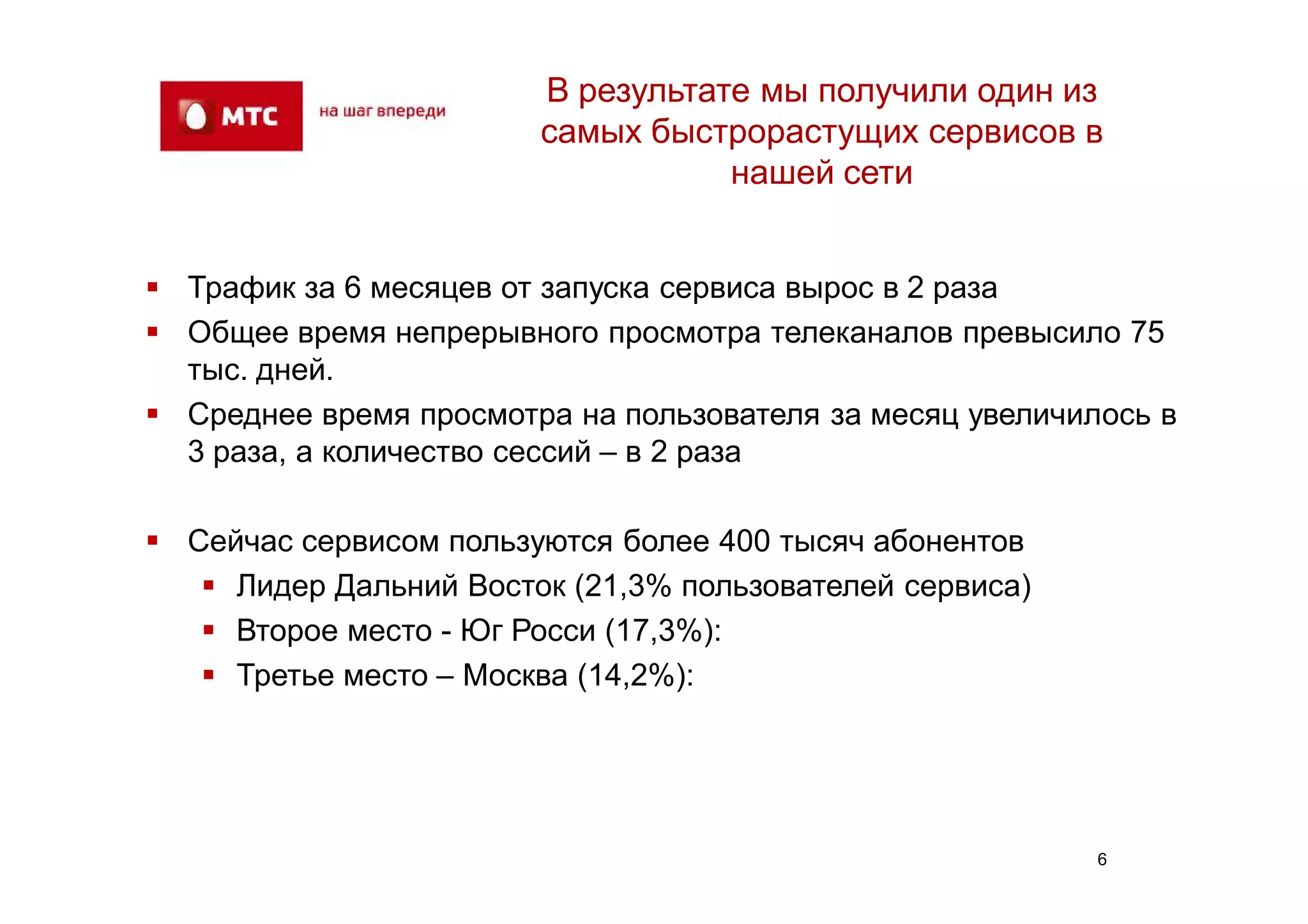 В результате мы получили один из
                        самых быстрорастущих сервисов в
                                   нашей сети


 Трафик за 6 месяцев от запуска сервиса вырос в 2 раза
 Общее время непрерывного просмотра телеканалов превысило 75
  тыс. дней.
 Среднее время просмотра на пользователя за месяц увеличилось в
  3 раза, а количество сессий – в 2 раза

 Сейчас сервисом пользуются более 400 тысяч абонентов
    Лидер Дальний Восток (21,3% пользователей сервиса)
    Второе место - Юг Росси (17,3%):
    Третье место – Москва (14,2%):




                                                           6
 