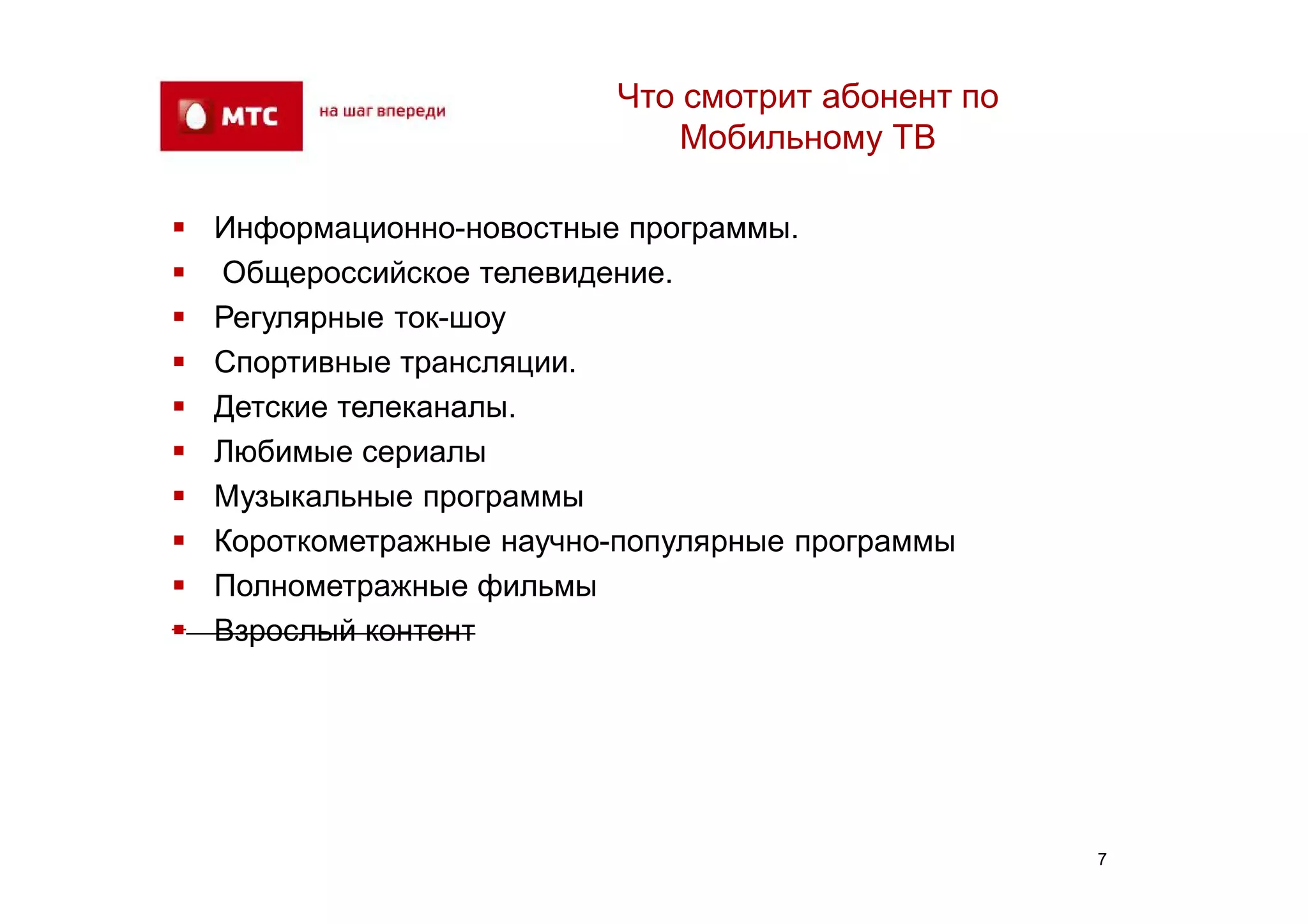 Что смотрит абонент по
                               Мобильному ТВ

   Информационно-новостные программы.
   Общероссийское телевидение.
   Регулярные ток-шоу
   Спортивные трансляции.
   Детские телеканалы.
   Любимые сериалы
   Музыкальные программы
   Короткометражные научно-популярные программы
   Полнометражные фильмы
   Взрослый контент




                                                    7
 
