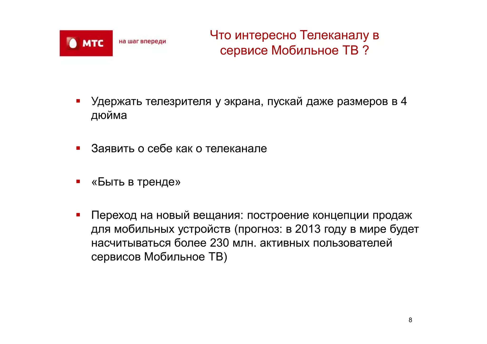Что интересно Телеканалу в
                        сервисе Мобильное ТВ ?


 Удержать телезрителя у экрана, пускай даже размеров в 4
  дюйма

 Заявить о себе как о телеканале

 «Быть в тренде»

 Переход на новый вещания: построение концепции продаж
  для мобильных устройств (прогноз: в 2013 году в мире будет
  насчитываться более 230 млн. активных пользователей
  сервисов Мобильное ТВ)




                                                            8
 