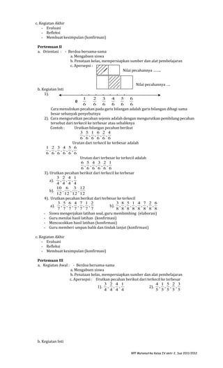 c. Kegiatan Akhir
- Evaluasi
- Refleksi
- Membuat kesimpulan (konfirmasi)
Pertemuan II
a. Orientasi : - Berdoa bersama-sama
a. Mengabsen siswa
b. Penataan kelas, mempersiapkan sumber dan alat pembelajaran
c. Apersepsi :
Nilai pecahannya ……..
Nilai pecahannya ….
b. Kegiatan Inti
1).

.

.
.
.
.
.
.
1
2
3
4
5
6
0
6
6
6
6
6
6
Cara menuliskan pecahan pada garis bilangan adalah garis bilangan dibagi sama
besar sebanyak penyebutnya
2). Cara mengurutkan pecahan sejenis adalah dengan mengurutkan pembilang pecahan
tersebut dari terkecil ke terbesar atau sebaliknya
Contoh :
Urutkan bilangan pecahan berikut
3 5 1 6 2 4
, , , , ,
6 6 6 6 6 6
Urutan dari terkecil ke terbesar adalah
1 2 3 4 5 6
, , , , ,
6 6 6 6 6 6
Urutan dari terbesar ke terkecil adalah
6 5 4 3 2 1
, , , , ,
6 6 6 6 6 6
3). Urutkan pecahan berikut dari terkecil ke terbesar
3 2 4 1
, , ,
a).
4 4 4 4
10 6 3 12
,
,
,
b).
12 12 12 12
4). Urutkan pecahan berikut dari terbesar ke terkecil
3 5 6 4 7 1 2
3 8 5 1 4 7 2 6
, , , , , ,
a).
b). , , , , , , ,
7 7 7 7 7 7 7
8 8 8 8 8 8 8 8
- Siswa mengerjakan latihan soal, guru membimbing (elaborasi)
- Guru menilai hasil latihan (konfirmasi)
- Mencocokkan hasil latihan (konfirmasi)
- Guru memberi umpan balik dan tindak lanjut (konfirmasi)

c. Kegiatan Akhir
- Evaluasi
- Refleksi
- Membuat kesimpulan (konfirmasi)
Pertemuan III
a. Kegiatan Awal : - Berdoa bersama-sama
a. Mengabsen siswa
b. Penataan kelas, mempersiapkan sumber dan alat pembelajaran
c. Apersepsi : Urutkan pecahan berikut dari terkecil ke terbesar
3 2 4 1
4 1 5 2 3
1). , , ,
2). , , , ,
4 4 4 4
5 5 5 5 5

b. Kegiatan Inti
RPP Matematika Kelas IV smtr 2, Sus 2011/2012

 