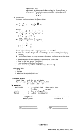 a. Mengabsen siswa
b. Penataan kelas, mempersiapkan sumber dan alat pembelajaran
c. Apersepsi : Tentukan pecahan senilai dari pecahan berikut !
1 2 3
, ,
2 5 4
b. Kegiatan Inti
Tentukan hasil penjumlahan pecahan berikut. :
a).

2
5
+
= ...
5 10

b).

5
+
6

1
8

= ...

Jawab :
2 5
2 x2 5
4
5
9
1
+
=
+
=
+
=
=
a).
5 10 5 x 2 10 10 10 10 2
2
5
9
Jadi
+
adalah
5 10
10
5 + 1 (5 x 4) + (1x3) 20 3
23
=
=
+
=
b).
6+8
24
24 24 24
5
Jadi
+
6

1
8

=

23
24

Cara menjumlahkan pecahan yang penyebutnya berbeda adalah
1. Samakan penyebut dengan KPK kedua bilangan (mencari bentuk pecahan yang
senilai).
2. Jumlahkan pecahan baru seperti pada penjumlahan pecahan berpenyebut sama.
-

Siswa mengerjakan latihan soal, guru membimbing (elaborasi)
Guru menilai hasil latihan (konfirmasi)
Mencocokkan hasil latihan (konfirmasi)
Guru memberi umpan balik dan tindak lanjut (konfirmasi)

c. Kegiatan Akhir
- Evaluasi
- Refleksi
- Membuat kesimpulan (konfirmasi)
VIII.Sumber belajar
- Sarana / alat : Benda dan matrik perkalian
- Sumber belajar: - Buku Ayo Belajar Matematika kl 4
Penerbit BSE hal 163 – 175
IX. Penilaian

Prosedur tes

:

Jenis tes
Alat tes

:
:

Tes dalam proses
: lisan, unjuk kerja
Tes akhir
: tertulis
lisan, tertulis, produk
Soal tes ( disusun guru )

Mengetahui,
Kepala Sekolah

..........................., ………………………..
Guru Kelas IV

........................................................
NIP. ...............................................

........................................................
NIP. ...............................................

Soal Evaluasi
RPP Matematika Kelas IV smtr 2, Sus 2011/2012

 