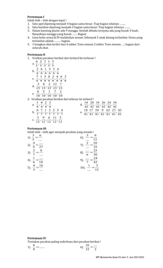 Pertemuan I
Isilah titik – titik dengan tepat !
1. Satu apel dipotong menjadi 4 bagian sama besar. Tiap bagian nilainya ……..
2. Satu bamboo dipotong menjadi 3 bagian sama besar. Tiap bagian nilainya ……..
3. Dalam kantong plastic ada 9 mangga. Setelah dibuka ternyata ada yang busuk 3 buah.
Banyaknya mangga yang busuk ……. Bagian
4. Lima belas siswa kl IV melakukan senam. Sebanyak 5 anak datang terlambat. Siswa yang
terlambat adalah ……… bagian.
5. 1 bungkus obat terdiri dari 6 tablet. Tono minum 2 tablet. Tono minum ….. bagian dari
seluruh obat.
Pertemuan II
1. Urutkan pecahan berikut dari terkecil ke terbesar !
4 2 3 1 5
a. , , , ,
5 5 5 5 5
2 6 1 5 3 4
, , , , ,
b.
6 6 6 6 6 6
7 1 5 8 2 4 6 3
, , , , , , ,
c.
8 8 8 8 8 8 8 8
3 8 2 12 7
,
,
,
,
d.
15 15 15 15 15
8 5 1 7 2
,
,
,
,
e.
10 10 10 10 10
2. Urutkan pecahan berikut dari tebesar ke terkecil !
1 4 2 3
14 28 18 26 24 34
, , ,
,
,
,
,
,
a.
d.
4 4 4 4
42 42 42 42 42 42
6 7 1 3 2 5 4
18 17 54 9 63 27 43
, , , , , ,
,
,
,
,
,
,
b.
e.
7 7 7 7 7 7 7
81 81 81 81 81 81 81
3 9 6 11 5
,
,
,
,
c.
12 12 12 12 12
Pertemuan III
Isilah titik – titik agar menjadi pecahan yang senada !
3
6
3
9
=
=
1).
6).
5 ....
.... 12
4
....
2
10
=
=
2).
7).
9
27
.... 25
2
8
.... 25
=
=
3).
8).
7
....
6
30
1
....
....
24
=
=
4).
9).
6 18
7
42
4 16
1
3
=
=
5).
10).
5
....
.... 12

Pertemuan IV
Tentukan pecahan paling sederhana dari pecahan berikut !
6
16
....
= ......
=
1).
6).
8
32
2
RPP Matematika Kelas IV smtr 2, Sus 2011/2012

 