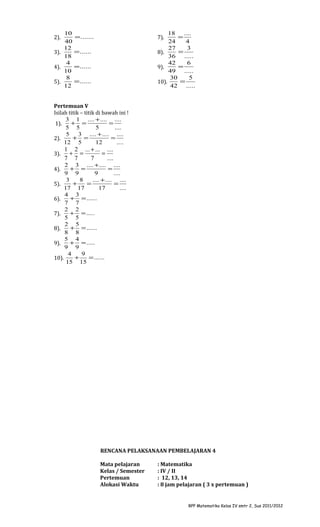 10
40
12
3).
18
4
4).
10
8
5).
12
2).

18
....
=
24
4
27
3
=
8).
36
.....
42
6
=
9).
49 .....
30
5
=
10).
42 .....

= .......

7).

= ......
= ......
= ......

Pertemuan V
Isilah titik – titik di bawah ini !
3 1 .... + .... ....
+ =
=
1).
5 5
5
....
5
3 .... + .... ....
+ =
=
2).
12 5
12
....
3).

1 2 ... + ... ....
+ =
=
7 7
7
....

2 3 .... + .... ....
+ =
=
9 9
9
....
3
8
.... + .... ....
+
=
=
5).
17 17
17
....
4 3
+ = ......
6).
7 7
2 2
+ = .....
7).
5 5
2 5
+ = ......
8).
8 8
5 4
+ = .....
9).
9 9
4
9
+
= ......
10).
15 15
4).

RENCANA PELAKSANAAN PEMBELAJARAN 4
Mata pelajaran
Kelas / Semester
Pertemuan
Alokasi Waktu

: Matematika
: IV / II
: 12, 13, 14
: 8 jam pelajaran ( 3 x pertemuan )

RPP Matematika Kelas IV smtr 2, Sus 2011/2012

 