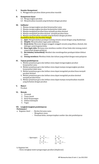 I.

Standar Kompetensi
6. Menggunakan pecahan dalam pemecahan masalah

II.

Kompetensi dasar
6.4 Mengurangkan pecahan
6.5 Menyelesaikan masalah yang berkaitan dengan pecahan

III.

Indikator
1. Mampu mengurangkan pecahan berpenyebut sama
2. Mampu mengurangkan pecahan berpenyebut tidak sama
3. Mampu mengubah pecahan biasa menjadi pecahan desimal
4. Mampu mengubah pecahan desimal menjadi pecahan biasa
5. Mampu menyelesaikan masalah yang berkaitan dengan pecahan
Pendidikan Budaya dan Karakter Bangsa
1) Jujur: Mengemukakan pendapat tentang sesuatu sesuai dengan yang diyakininya
2) Disiplin: Menyelesaikan tugas pada waktunya.
3) Kerja keras: Mencatat dengan sungguh-sungguh sesuatu yang dibaca, diamati, dan
didengar untuk kegiatan kelas
4) Rasa ingin tahu: Bertanya atau membaca sumber di luar buku teks tentang materi
yang terkait dengan pelajaran
5) Bersahabat/ komunikatif: Memberi dan mendengarkan pendapat dalam diskusi
kelas.
6) Senang membaca: Membaca buku dan tulisan yang terkait dengan mata pelajaran

IV.

Tujuan pembelajaran
1. Melalui penjelasan guru dan latihan siswa dapat mengurangkan pecahan
berpenyebut sama
2. Melalui penjelasan guru dan latihan siswa dapat mampu mengurangkan pecahan
berpenyebut tidak sama
3. Melalui penjelasan guru dan latihan siswa dapat mengubah pecahan biasa menjadi
pecahan desimal
4. Melalui penjelasan guru dan latihan siswa dapat mengubah pecahan desimal
menjadi pecahan biasa
5. Melalui penjelasan guru dan latihan siswa dapat mampu menyelesaikan masalah
yang berkaitan dengan pecahan

V.

Materi
Pecahan

VI.

Metode
1. Ceramah
2. Tanya jawab
3. Kerja berpasangan
4. Diskusi kelompok
5. Tugas

VII. Langkah-langkah pembelajaran
Pertemuan I
a. Kegiatan Awal : - Berdoa bersama-sama
- Mengabsen siswa
- Penataan kelas, mempersiapkan sumber dan alat pembelajaran

- Apersepsi :

1 2
+ = .....
5 5
3 4
+ = ....
7 7

3 3
+ = .....
8 8
7
2
+
= ....
11 11

b. Kegiatan Inti
- Siswa mengkaji materi pengurangan pecahan (eksplorasi)

RPP Matematika Kelas IV smtr 2, Sus 2011/2012

 
