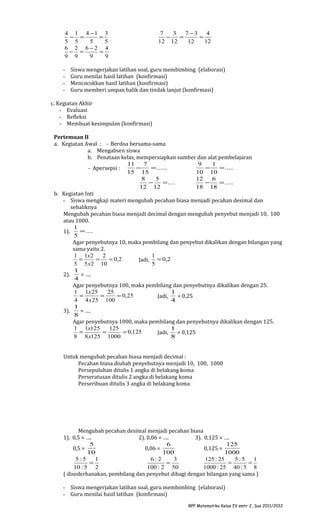 4 1 4 −1 3
− =
=
5 5
5
5
6 2 6−2 4
− =
=
9 9
9
9
-

7
3
7 −3
4
−
=
=
12 12
12
12

Siswa mengerjakan latihan soal, guru membimbing (elaborasi)
Guru menilai hasil latihan (konfirmasi)
Mencocokkan hasil latihan (konfirmasi)
Guru memberi umpan balik dan tindak lanjut (konfirmasi)

c. Kegiatan Akhir
- Evaluasi
- Refleksi
- Membuat kesimpulan (konfirmasi)
Pertemuan II
a. Kegiatan Awal : - Berdoa bersama-sama
a. Mengabsen siswa
b. Penataan kelas, mempersiapkan sumber dan alat pembelajaran
11
7
9
1
−
= ......
−
= .....
- Apersepsi :
15 15
10 10
8
5
12
6
−
= ....
−
= .....
12 12
18 18
b. Kegiatan Inti
- Siswa mengkaji materi mengubah pecahan biasa menjadi pecahan desimal dan
sebaliknya
Mengubah pecahan biasa menjadi decimal dengan mengubah penyebut menjadi 10, 100
atau 1000.
1
= ....
1).
5
Agar penyebutnya 10, maka pembilang dan penyebut dikalikan dengan bilangan yang
sama yaitu 2.
1 1x 2
2
1
=
=
= 0,2
Jadi, = 0,2
5 5 x 2 10
5
1
2).
= ….
4
Agar penyebutnya 100, maka pembilang dan penyebutnya dikalikan dengan 25.
1 1x 25
25
1
=
=
= 0,25
Jadi,
= 0,25
4 4 x 25 100
4
1
3).
= ….
8
Agar penyebutnya 1000, maka pembilang dan penyebutnya dikalikan dengan 125.
1 1x125
125
1
=
=
= 0,125
Jadi,
= 0,125
8 8 x125 1000
8
Untuk mengubah pecahan biasa menjadi decimal :
Pecahan biasa diubah penyebutnya menjadi 10, 100, 1000
Persepuluhan ditulis 1 angka di belakang koma
Perseratusan ditulis 2 angka di belakang koma
Perseribuan ditulis 3 angka di belakang koma

Mengubah pecahan desimal menjadi pecahan biasa
1). 0,5 = ….
2). 0,06 = ….
3). 0,125 = ….
5
6
125
0,5 =
0,06 =
0,125 =
10
100
1000
5:5
1
6:2
3
125 : 25
5:5
1
=
=
=
=
10 : 5 2
100 : 2 50
1000 : 25 40 : 5 8
( disederhanakan, pembilang dan penyebut dibagi dengan bilangan yang sama )
- Siswa mengerjakan latihan soal, guru membimbing (elaborasi)
- Guru menilai hasil latihan (konfirmasi)
RPP Matematika Kelas IV smtr 2, Sus 2011/2012

 