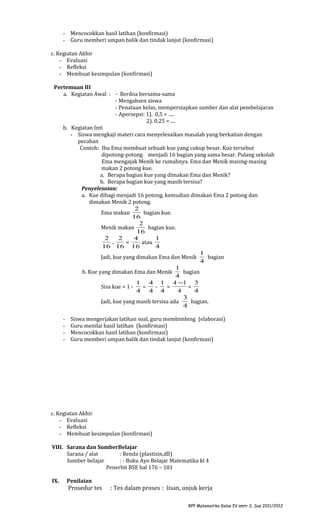 - Mencocokkan hasil latihan (konfirmasi)
- Guru memberi umpan balik dan tindak lanjut (konfirmasi)
c. Kegiatan Akhir
- Evaluasi
- Refleksi
- Membuat kesimpulan (konfirmasi)
Pertemuan III
a. Kegiatan Awal : - Berdoa bersama-sama
- Mengabsen siswa
- Penataan kelas, mempersiapkan sumber dan alat pembelajaran
- Apersepsi: 1). 0,5 = ….
2). 0,25 = ....
b. Kegiatan Inti
- Siswa mengkaji materi cara menyelesaikan masalah yang berkaitan dengan
pecahan
Contoh: Ibu Ema membuat sebuah kue yang cukup besar. Kue tersebut
dipotong-potong menjadi 16 bagian yang sama besar. Pulang sekolah
Ema mengajak Menik ke rumahnya. Ema dan Menik masing-masing
makan 2 potong kue.
a. Berapa bagian kue yang dimakan Ema dan Menik?
b. Berapa bagian kue yang masih tersisa?
Penyelesaian:
a. Kue dibagi menjadi 16 potong, kemudian dimakan Ema 2 potong dan
dimakan Menik 2 potong.
2
Ema makan
bagian kue.
16
2
Menik makan
bagian kue.
16
2
2
4
1
=
atau
+
16 16 16
4
1
Jadi, kue yang dimakan Ema dan Menik
bagian
4
1
b. Kue yang dimakan Ema dan Menik
bagian
4
1
4 1 4 −1 3
Sisa kue = 1 =
=
=
4 4 4
4
4
3
Jadi, kue yang masih tersisa ada
bagian.
4
-

Siswa mengerjakan latihan soal, guru membimbing (elaborasi)
Guru menilai hasil latihan (konfirmasi)
Mencocokkan hasil latihan (konfirmasi)
Guru memberi umpan balik dan tindak lanjut (konfirmasi)

c. Kegiatan Akhir
- Evaluasi
- Refleksi
- Membuat kesimpulan (konfirmasi)
VIII. Sarana dan SumberBelajar
Sarana / alat
: Benda (plastisin,dll)
Sumber belajar
: - Buku Ayo Belajar Matematika kl 4
Penerbit BSE hal 176 – 181
IX.

Penilaian

Prosedur tes

: Tes dalam proses : lisan, unjuk kerja
RPP Matematika Kelas IV smtr 2, Sus 2011/2012

 