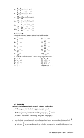 5 2 .... −.... ....
− =
=
7 7
....
....
4 3 .... −.... ....
− =
=
6).
5 5
....
....
15 14 .... − .... ....
−
=
=
7).
20 20
....
....
15 14 .... −.... ....
−
=
=
8).
16 16
....
....
9
8
.... −.... ....
−
=
=
9).
10 10
....
....
14 13 .... −.... ....
−
=
=
10).
18 18
....
....
5).

Pertemuan II
I. Ubahlah pecahan berikut menjadi pecahan decimal !
3
9
= .....
= ....
1).
6).
4
20
3
13
= ....
= ....
2).
7).
5
50
7
21
= ....
= ....
3).
8).
8
50
7
14
= ....
= ....
4).
9).
25
20
6
11
= ....
= ....
5).
10).
25
20
II. Ubahlah pecahan decimal berikut menjadi pecahan biasa !
1). 0,7 = ….
6). 0,25 = ….
2). 0,3 = ….
7). 0,375 = ….
3). 0,8 = ….
8). 0,005 = ….
4). 0,18 = ….
9). 0,625 = ….
5). 0,15 = ….
10). 0,009 = ….

Pertemuan III
Mari menyelesaikan masalah-masalah pecahan berikut ini.
1
1. Abid mempunyai seutas tali yang panjangnya
meter.
4
2
Marbun juga mempunyai seutas tali dengan panjang
meter.
3
Jika kedua tali tersebut disambung, berapakah panjangnya?
2.

Ema dimintai tolong ibu untuk membelikan bahan-bahan pembuat kue. Ema membeli
kg gula dan

2
5

3
kg tepung. Berapa berat gula dan tepung terigu yang dibeli Ema tersebut?
4

RPP Matematika Kelas IV smtr 2, Sus 2011/2012

 