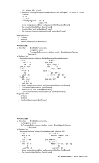 XL artinya 50 – 10 = 40
3). Penulisan lambing bilangan Romawi hanya boleh sebanyak 3 kali berturut – turut.
Contoh :
III = 3
XXX = 30
Contoh yang salah : IIII = 4
XXXX = 40
- Siswa mengerjakan latihan soal, guru membimbing (elaborasi)
- Guru menilai hasil latihan (konfirmasi)
- Mencocokkan hasil latihan (konfirmasi)
- Guru memberi umpan balik dan tindak lanjut (konfirmasi)
c. Kegiatan Akhir
- Evaluasi
- Refleksi
- Membuat kesimpulan (konfirmasi)
Pertemuan II
a. Orientasi : - Berdoa bersama-sama
- Mengabsen siswa
- Penataan kelas, mempersiapkan sumber dan alat pembelajaran
- Apersepsi :
b. Kegiatan Inti
Mengubah lambang bilangan Asli ke lambang bilangan Romawi.
1). 8 = ….
4). 42 = ….
8=5 + 3
42 = 40 + 2
=V
III
= ( 50 – 10 ) + 2
Jadi, 8 = VIII
= XL
II
2). 9 = ….
Jadi, 42 = XLII
9 = 10 – 1
5). 26 = ….
= IX
26 = 20 + 6
Jadi, 9 = IX
= ( 10 + 10 ) + ( 5 + 1 )
3). 15 = ….
=
XX
VI
15 = 10 + 5
Jadi, 26 = XXVI
= X V
Jadi, 15 = XV
- Siswa mengerjakan latihan soal, guru membimbing (elaborasi)
- Guru menilai hasil latihan (konfirmasi)
- Mencocokkan hasil latihan (konfirmasi)
- Guru memberi umpan balik dan tindak lanjut (konfirmasi)
c. Kegiatan Akhir
- Evaluasi
- Refleksi
- Membuat kesimpulan (konfirmasi)

Pertemuan III
a. Orientasi : - Berdoa bersama-sama
1.Mengabsen siswa
2.Penataan kelas, mempersiapkan sumber dan alat pembelajaran
- Apersepsi :
b. Kegiatan Inti
Mengubah lambing bilangan Romawi menjadi bilangan Asli.
1). XI = ….
3). XXXIII = ….
XI = 10 + 1
XXXIII = 10 +10 + 10 + 3
= 11
= 33
Jadi, XI = 11
Jadi, XXXIII = 33
2). VIII = ….
4). XLVI = …
VIII = 5 + 3
XLVI = ( 50 – 10 ) + ( 5 + 1 )
=8
= 46
Jadi, VIII = 8
Jadi, XLVI = 46
- Siswa mengerjakan latihan soal, guru membimbing (elaborasi)
- Guru menilai hasil latihan (konfirmasi)
RPP Matematika Kelas IV smtr 2, Sus 2011/2012

 