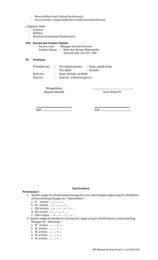 - Mencocokkan hasil latihan (konfirmasi)
- Guru memberi umpan balik dan tindak lanjut (konfirmasi)
c. Kegiatan Akhir
- Evaluasi
- Refleksi
- Membuat kesimpulan (konfirmasi)
VIII. Sarana dan Sumber Balajar
Sarana / alat
: Bilangan Asli dan Romawi
Sumber belajar : - Buku Ayo Belajar Matematika
Penerbit BSE hal 193 - 200
IX.

Penilaian

Prosedur tes

:

Jenis tes
Alat tes

:
:

Tes dalam proses
: lisan, unjuk kerja
Tes akhir
: tertulis
lisan, tertulis, produk
Soal tes ( disusun guru )

Mengetahui,
Kepala Sekolah

..........................., ………………………..
Guru Kelas IV

........................................................
NIP. ...............................................

........................................................
NIP. ...............................................

Soal Evaluasi
Pertemuan I
1. Apabila angka di sebelah kanan kurang dari atau sama dengan angka yang di sebelah kiri,
artinya lambing bilangan itu “ dijumlahkan “.
a. II artinya ….. + …. = ….
b. III artinya …. + …. + …. = ….
c. VIII artinya …. + …. + …. + …. = ….
d. XII artinya …. + …. + …. = ….
e. LXII artinya …. + …. + …. + …. = ….
2. Apabila angka di sebelah kiri kurang dari angka yang di sebelah kanan, artinya lambing
bilangan itu “ dikurangi “.
a. IV artinya …. - …. = ….
b. IX artinya …. - …. = ….
c. XL artinya …. - …. = ….
d. VL artinya …. - …. = ….
e. IIL artinya …. - …. = ….

RPP Matematika Kelas IV smtr 2, Sus 2011/2012

 