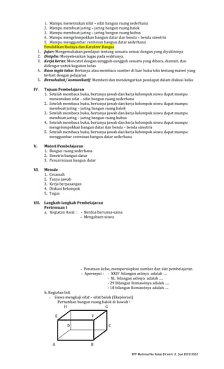 1.
2.
3.
4.
5.

1. Mampu menentukan sifat – sifat bangun ruang sederhana
2. Mampu membuat jaring – jaring bangun ruang balok
3. Mampu membuat jaring – jaring bangun ruang kubus
4. Mampu mengelompokkan bangun datar dan benda – benda simetris
5. Mampu menggambar cerminan bangun datar sederhana
Pendidikan Budaya dan Karakter Bangsa
Jujur: Mengemukakan pendapat tentang sesuatu sesuai dengan yang diyakininya
Disiplin: Menyelesaikan tugas pada waktunya.
Kerja keras: Mencatat dengan sungguh-sungguh sesuatu yang dibaca, diamati, dan
didengar untuk kegiatan kelas
Rasa ingin tahu: Bertanya atau membaca sumber di luar buku teks tentang materi yang
terkait dengan pelajaran
Bersahabat/ komunikatif: Memberi dan mendengarkan pendapat dalam diskusi kelas

IV.

Tujuan Pembelajaran
1. Setelah membaca buku, bertanya jawab dan kerja kelompok siswa dapat mampu
menentukan sifat – sifat bangun ruang sederhana
2. Setelah membaca buku, bertanya jawab dan kerja kelompok siswa dapat mampu
membuat jaring – jaring bangun ruang balok
3. Setelah membaca buku, bertanya jawab dan kerja kelompok siswa dapat mampu
membuat jaring – jaring bangun ruang kubus
4. Setelah membaca buku, bertanya jawab dan kerja kelompok siswa dapat mampu
mengelompokkan bangun datar dan benda – benda simetris
5. Setelah membaca buku, bertanya jawab dan kerja kelompok siswa dapat mampu
menggambar cerminan bangun datar sederhana

V.

Materi Pembelajaran
1. Bangun ruang sederhana
2. Simetris bangun datar
3. Pencerminan bangun datar

VI.

Metode
1. Ceramah
2. Tanya jawab
3. Kerja berpasangan
4. Diskusi kelompok
5. Tugas

VII.

Langkah-langkah Pembelajaran
Pertemuan I
a. Kegiatan Awal : - Berdoa bersama-sama
- Mengabsen siswa

- Penataan kelas, mempersiapkan sumber dan alat pembelajaran
- Apersepsi : - XXIV bilangan aslinya adalah ….
- XL bilangan aslinya adalah ….
- 29 Bilangan Romawinya adalah ….
- 18 bilangan Romawinya adalah ….
b. Kegiatan Inti
- Siswa mengkaji sifat – sifat balok (Eksplorasi)
Perhatikan bangun ruang balok di bawah !
H
G
E

F
D

A

C

B
RPP Matematika Kelas IV smtr 2, Sus 2011/2012

 
