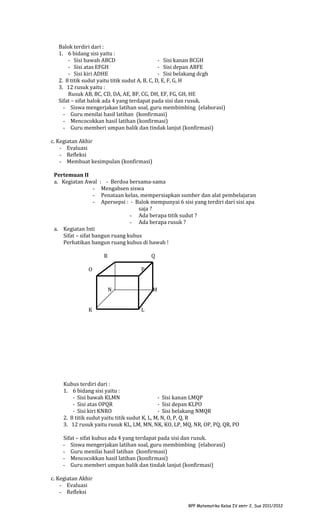 Balok terdiri dari :
1. 6 bidang sisi yaitu :
- Sisi bawah ABCD
- Sisi kanan BCGH
- Sisi atas EFGH
- Sisi depan ABFE
- Sisi kiri ADHE
- Sisi belakang dcgh
2. 8 titik sudut yaitu titik sudut A, B, C, D, E, F, G, H
3. 12 rusuk yaitu :
Rusuk AB, BC, CD, DA, AE, BF, CG, DH, EF, FG, GH, HE
Sifat – sifat balok ada 4 yang terdapat pada sisi dan rusuk.
- Siswa mengerjakan latihan soal, guru membimbing (elaborasi)
- Guru menilai hasil latihan (konfirmasi)
- Mencocokkan hasil latihan (konfirmasi)
- Guru memberi umpan balik dan tindak lanjut (konfirmasi)
c. Kegiatan Akhir
- Evaluasi
- Refleksi
- Membuat kesimpulan (konfirmasi)
Pertemuan II
a. Kegiatan Awal
-

: - Berdoa bersama-sama
Mengabsen siswa
Penataan kelas, mempersiapkan sumber dan alat pembelajaran
Apersepsi : - Balok mempunyai 6 sisi yang terdiri dari sisi apa
saja ?
- Ada berapa titik sudut ?
- Ada berapa rusuk ?

a. Kegiatan Inti
Sifat – sifat bangun ruang kubus
Perhatikan bangun ruang kubus di bawah !
R

Q

O

P
N

K

M
L

Kubus terdiri dari :
1. 6 bidang sisi yaitu :
- Sisi bawah KLMN
- Sisi kanan LMQP
- Sisi atas OPQR
- Sisi depan KLPO
- Sisi kiri KNRO
- Sisi belakang NMQR
2. 8 titik sudut yaitu titik sudut K, L, M, N, O, P, Q, R
3. 12 rusuk yaitu rusuk KL, LM, MN, NK, KO, LP, MQ, NR, OP, PQ, QR, PO
Sifat – sifat kubus ada 4 yang terdapat pada sisi dan rusuk.
- Siswa mengerjakan latihan soal, guru membimbing (elaborasi)
- Guru menilai hasil latihan (konfirmasi)
- Mencocokkan hasil latihan (konfirmasi)
- Guru memberi umpan balik dan tindak lanjut (konfirmasi)
c. Kegiatan Akhir
- Evaluasi
- Refleksi
RPP Matematika Kelas IV smtr 2, Sus 2011/2012

 