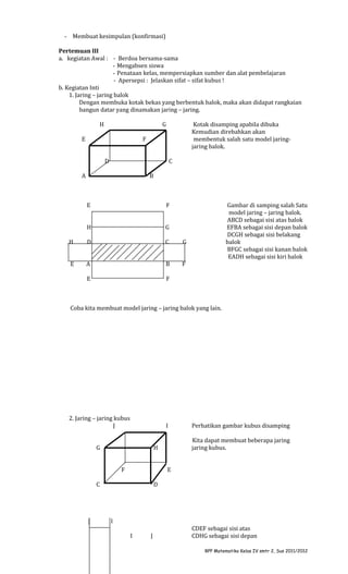 - Membuat kesimpulan (konfirmasi)
Pertemuan III
a. kegiatan Awal : - Berdoa bersama-sama
- Mengabsen siswa
- Penataan kelas, mempersiapkan sumber dan alat pembelajaran
- Apersepsi : Jelaskan sifat – sifat kubus !
b. Kegiatan Inti
1. Jaring – jaring balok
Dengan membuka kotak bekas yang berbentuk balok, maka akan didapat rangkaian
bangun datar yang dinamakan jaring – jaring.
H

G

E

Kotak disamping apabila dibuka
Kemudian direbahkan akan
membentuk salah satu model jaringjaring balok.

F
D

C

A

B

E

F

H

G

H

D

C

G

E

A

B

F

E

Gambar di samping salah Satu
model jaring – jaring balok.
ABCD sebagai sisi atas balok
EFBA sebagai sisi depan balok
DCGH sebagai sisi belakang
balok
BFGC sebagai sisi kanan balok
EADH sebagai sisi kiri balok

F

Coba kita membuat model jaring – jaring balok yang lain.

2. Jaring – jaring kubus
J

I

G

E

C

J

Kita dapat membuat beberapa jaring
jaring kubus.

H
F

Perhatikan gambar kubus disamping

D

I
I

J

CDEF sebagai sisi atas
CDHG sebagai sisi depan
RPP Matematika Kelas IV smtr 2, Sus 2011/2012

 
