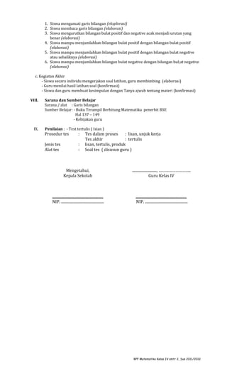 1. Siswa mengamati garis bilangan (eksplorasi)
2. Siswa membaca garis bilangan (elaborasi)
3. Siswa mengurutkan bilangan bulat positif dan negative acak menjadi urutan yang
benar (elaborasi)
4. Siswa mampu menjumlahkan bilangan bulat positif dengan bilangan bulat positif
(elaborasi)
5. Siswa mampu menjumlahkan bilangan bulat positif dengan bilangan bulat negative
atau sebaliknya (elaborasi)
6. Siswa mampu menjumlahkan bilangan bulat negative dengan bilangan bul;at negative
(elaborasi)
c. Kegiatan Akhir
- Siswa secara individu mengerjakan soal latihan, guru membimbing (elaborasi)
- Guru menilai hasil latihan soal (konfirmasi)
- Siswa dan guru membuat kesimpulan dengan Tanya ajwab tentang materi (konfirmasi)
VIII.

IX.

Sarana dan Sumber Belajar
Sarana / alat : Garis bilangan
Sumber Belajar: - Buku Terampil Berhitung Matematika penerbit BSE
Hal 137 – 149
- Kebijakan guru
Penilaian : - Test tertulis ( Isian )

Prosedur tes

:

Jenis tes
Alat tes

:
:

Tes dalam proses
: lisan, unjuk kerja
Tes akhir
: tertulis
lisan, tertulis, produk
Soal tes ( disusun guru )

Mengetahui,
Kepala Sekolah

..........................., ………………………..
Guru Kelas IV

........................................................
NIP. ...............................................

........................................................
NIP. ...............................................

RPP Matematika Kelas IV smtr 2, Sus 2011/2012

 