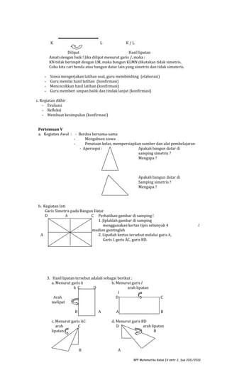 K

L

K/L

Dilipat
Hasil lipatan
Amati dengan baik ! Jika dilipat menurut garis /, maka :
KN tidak berimpit dengan LM, maka bangun KLMN dikatakan tidak simetris.
Coba kita cari benda atau bangun datar lain yang simetris dan tidak simateris.
-

Siswa mengerjakan latihan soal, guru membimbing (elaborasi)
Guru menilai hasil latihan (konfirmasi)
Mencocokkan hasil latihan (konfirmasi)
Guru memberi umpan balik dan tindak lanjut (konfirmasi)

c. Kegiatan Akhir
- Evaluasi
- Refleksi
- Membuat kesimpulan (konfirmasi)
Pertemuan V
a. Kegiatan Awal : - Berdoa bersama-sama
Mengabsen siswa
Penataan kelas, mempersiapkan sumber dan alat pembelajaran
- Apersepsi :
Apakah bangun datar di
samping simetris ?
Mengapa ?

Apakah bangun datar di
Samping simetris ?
Mengapa ?

b. Kegiatan Inti
Garis Simetris pada Bangun Datar
D
h
C Perhatikan gambar di samping !
1. Jiplaklah gambar di samping
menggunakan kertas tipis sebanyak 4
gambar, kemudian guntinglah
A
B
2. Lipatlah kertas tersebut melalui garis h,
Garis l, garis AC, garis BD.

3. Hasil lipatan tersebut adalah sebagai berikut :
a. Menurut garis h
b. Menurut garis l
h C
D
arah lipatan
l
Arah
D
melipat
B

A

c. Menurut garis AC
arah
C
lipatan

B

A

l

C
B

d. Menurut garis BD
D
arah lipatan
B

A
RPP Matematika Kelas IV smtr 2, Sus 2011/2012

 
