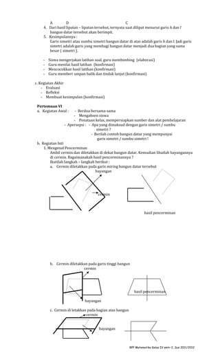 A
D
C
4. Dari hasil lipatan – lipatan tersebut, ternyata saat dilipat menurut garis h dan l
bangun datar tersebut akan berimpit.
5. Kesimpulannya :
Garis simetri atau sumbu simetri bangun datar di atas adalah garis h dan l. Jadi garis
simetri adalah garis yang membagi bangun datar menjadi dua bagian yang sama
besar ( simetri ).
-

Siswa mengerjakan latihan soal, guru membimbing (elaborasi)
Guru menilai hasil latihan (konfirmasi)
Mencocokkan hasil latihan (konfirmasi)
Guru memberi umpan balik dan tindak lanjut (konfirmasi)

c. Kegiatan Akhir
- Evaluasi
- Refleksi
- Membuat kesimpulan (konfirmasi)
Pertemuan VI
a. Kegiatan Awal :

- Berdoa bersama-sama
- Mengabsen siswa
- Penataan kelas, mempersiapkan sumber dan alat pembelajaran
- Apersepsi : - Apa yang dimaksud dengan garis simetri / sumbu
simetri ?
- Berilah contoh bangun datar yang mempunyai
garis simetri / sumbu simetri !

b. Kegiatan Inti
1. Mengenal Pencerminan
Ambil cermin dan diletakkan di dekat bangun datar. Kemudian lihatlah bayangannya
di cermin. Bagaimanakah hasil pencerminannya ?
Ikutilah langkah – langkah berikut :
a. Cermin diletakkan pada garis miring bangun datar tersebut
bayangan

cermin

hasil pencerminan

b. Cermin diletakkan pada garis tinggi bangun
cermin

hasil pencerminan
bayangan
c. Cermin di letakkan pada bagian atas bangun
cermin
bayangan

RPP Matematika Kelas IV smtr 2, Sus 2011/2012

 