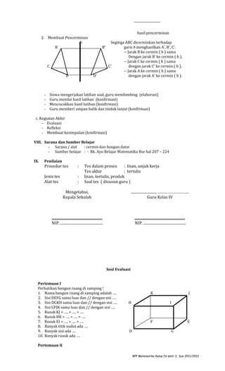 hasil pencerminan
2. Membuat Pencerminan
h
B

Segitiga ABC dicerminkan terhadap
garis h menghasilkan A’, B’, C’.
-- Jarak B ke cermin ( h ) sama
Dengan jarak B’ ke cermin ( h ).
-- Jarak C ke cermin ( h ) sama
C’
dengan jarak C’ ke cermin ( h ).
-- Jarak A ke cermin ( h ) sama
dengan jarak A’ ke cermin ( h ).

B’

C
D

-

D’

Siswa mengerjakan latihan soal, guru membimbing (elaborasi)
Guru menilai hasil latihan (konfirmasi)
Mencocokkan hasil latihan (konfirmasi)
Guru memberi umpan balik dan tindak lanjut (konfirmasi)

c. Kegiatan Akhir
- Evaluasi
- Refleksi
- Membuat kesimpulan (konfirmasi)
VIII. Sarana dan Sumber Belajar
- Sarana / alat
: cermin dan bangun datar
- Sumber belajar : - Bk. Ayo Belajar Matematika Bse hal 207 – 224
IX.

Penilaian

Prosedur tes

:

Jenis tes
Alat tes

:
:

Tes dalam proses
: lisan, unjuk kerja
Tes akhir
: tertulis
lisan, tertulis, produk
Soal tes ( disusun guru )

Mengetahui,
Kepala Sekolah

..........................., ………………………..
Guru Kelas IV

........................................................
NIP. ...............................................

........................................................
NIP. ...............................................

Soal Evaluasi
Pertemuan I
Perhatikan bangun ruang di samping !
1. Nama bangun ruang di samping adalah ….
2. Sisi DEFG sama luas dan // dengan sisi ….
3. Sisi DGKH sama luas dan // dengan sisi ….
4. Sisi GFJK sama luas dan // dengan sisi ….
5. Rusuk KJ = …. = …. = ….
6. Rusuk HK = …. = …. = ….
7. Rusuk EI = …. = …. = ….
8. Banyak titik sudut ada ….
9. Banyak sisi ada ….
10. Banyak rusuk ada ….

K
H

J
I

F
D

E
G

Pertemuan II
RPP Matematika Kelas IV smtr 2, Sus 2011/2012

 