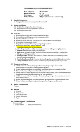 RENCANA PELAKSANAAN PEMBELAJARAN 3
Mata pelajaran
Kelas / Semester
Pertemuan
Alokasi Waktu

: Matematika
: IV / II
: 7, 8, 9, 10, 11
: 12 jam pelajaran ( 5 x pertemuan )

I.

Standar Kompetensi
6. Menggunakan pecahan dalam pemecahan masalah

II.

Kompetensi Dasar
6.1 Menjelaskan arti pecahan dan urutannya
6.2 Menyederhanakan berbagai bentuk pecahan
6.3 Menjumlahkan pecahan

III. Indikator
1. Membandingkan banyaknya dua benda yang berbeda
2. Menunjukkan pembilang dan penyebut pada pecahan
3. Menuliskan bentuk pecahan
4. Mengurutkan pecahan dari yang terkecil ke yang terbesar atau sebaliknya
5. Menentukan pecahan yang senilai
6. Menyederhanakan pecahan sampai yang paling sederhana
7. Menjumlahkan pecahan dengan penyebut sama
Pendidikan Budaya dan Karakter Bangsa
1. Jujur: Mengemukakan pendapat tentang sesuatu sesuai dengan yang diyakininya
2. Disiplin: Menyelesaikan tugas pada waktunya.
3. Kerja keras: Mencatat dengan sungguh-sungguh sesuatu yang dibaca, diamati, dan
didengar untuk kegiatan kelas
4. Rasa ingin tahu: Bertanya atau membaca sumber di luar buku teks tentang materi
yang terkait dengan pelajaran
5. Bersahabat/ komunikatif: Memberi dan mendengarkan pendapat dalam diskusi kelas.
6. Senang membaca: Membaca buku dan tulisan yang terkait dengan mata pelajaran
IV. Tujuan pembelajaran
1. Setelah membaca buku, bertanya jawab dan kerja berpasangan siswa dapat
membandingkan banyaknya dua benda yang berbeda
2. Melalui latihan siswa dapat menunjukkan pembilang dan penyebut pada pecahan
3. Melalui latihan siswa dapat menuliskan bentuk pecahan
4. Setelah membaca buku, bertanya jawab dan kerja berpasangan siswa dapat mengurutkan
pecahan dari yang terkecil ke yang terbesar atau sebaliknya
5. Setelah membaca buku, bertanya jawab dan kerja berpasangan siswa dapat menentukan
pecahan yang senilai
6. Melalui latihan siswa dapat menyederhanakan pecahan sampai yang paling sederhana
7. Melalui latihan siswa dapat menjumlahkan pecahan dengan penyebut sama
V.

Materi Pembelajaran
Pecahan

VI. Metode
1. Ceramah
2. Tanya jawab
3. Kerja berpasangan
4. Diskusi kelompok
5. Tugas
VII. Langkah-langkah Pembelajaran
Pertemuan I
a. Kegiatan Awal : - Berdoa bersama-sama

RPP Matematika Kelas IV smtr 2, Sus 2011/2012

 
