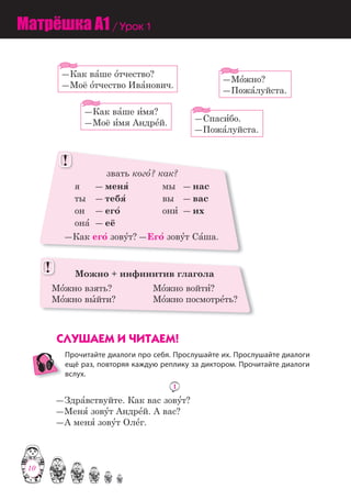 10
―Как ва=ше и=мя?
―Моё и=мя Андре=й.
―Мо=жно?
―Пожа=луйста.
―Спаси=бо.
―Пожа=луйста.
―Как ва=ше о=тчество?
―Моё о=тчество Ива=нович.
звать кого=? как?
я ― меня= мы ― нас
ты ― тебя= вы ― вас
он ― его= они= ― их
она= ― её
―Как его= зову=т? ―Его= зову=т Са=ша.
!!
Можно + инфинитив глагола
Мо=жно взять? Мо=жно войти=?
Мо=жно вы=йти? Мо=жно посмотре=ть?
!!
ÑËÓØÀÅÌ È ×ÈÒÀÅÌ!
Прочитайте диалоги про себя. Прослушайте их. Прослушайте диалоги
ещё раз, повторяя каждую реплику за диктором. Прочитайте диалоги
вслух.
1
―Здра=вствуйте. Как вас зову=т?
―Меня= зову=т Андре=й. А вас?
―А меня= зову=т Оле=г.
Матрёшка A1 / Урок 1
10
 