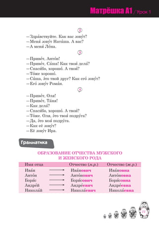 11
2
―Здра=вствуйте. Как вас зову=т?
―Меня= зову=т Ната=ша. А вас?
―А меня= Ле=на.
3
―Приве=т, Анто=н!
―Приве=т, Са=ша! Как твои= дела=?
―Спаси=бо, хорошо=. А твои=?
―То=же хорошо=.
―Са=ша, э=то твой друг? Как его= зову=т?
―Его= зову=т Рома=н.
4
―Приве=т, Оля!
―Приве=т, Та=ня!
―Как дела=?
―Спаси=бо, хорошо=. А твои=?
―То=же. Оля, э=то твоя= подру=га?
―Да, э=то моя= подру=га.
―Как её зову=т?
―Её зову=т Ира.
Ãðàììàòèêà
ОБРАЗОВАНИЕ ОТЧЕСТВА МУЖСКОГО
И ЖЕНСКОГО РОДА
Имя отца Отчество (м.р.) Отчество (ж.р.)
Ива=н
Анто=н
Бори=с
Андре=й
Никола=й
Ива=нович
Анто=нович
Бори=сович
Андре=евич
Никола=евич
Ива=новна
Анто=новна
Бори=совна
Андре=евна
Никола=евна
Матрёшка A1 / Урок 1
11
 