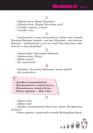 13
7
―До=брый ве=чер, Ири=на Петро=вна!
―До=брый ве=чер, Па=трик! Как ва=ши дела=?
―Спаси=бо, хорошо=. А ва=ши?
―Спаси=бо, то=же.
8
―Здра=вствуйте, я ваш преподава=тель. Меня= зову=т Андре=й
Па=влович Воро=нин. Андре=й ― моё и=мя, Па=влович ― моё о=тчество,
Воро=нин ― моя= фами=лия. А как вас зову=т? Как ва=ше и=мя, ва=ше
о=тчество и ва=ша фами=лия?
9
―Здра=вствуйте, Екатери=на Ива=новна.
―Здра=вствуйте, Ро=берт.
―Мо=жно войти=?
―Да, пожа=луйста.
10
―Извини=те, Екатери=на Ива=новна, мо=жно выйти=?
―Да, пожа=луйста.
―Дава=йте познако=мимся!
―Познако=мьтесь, пожа=луйста,…
―Познако=мься, пожа=луйста,…
―Очень прия=тно. ―Мне то=же.
!!
11
―До=брое у=тро!
―До=брое у=тро!
―Дава=йте познако=мимся! Меня= зову=т Джим. Моя= фами=лия
Джо=нсон.
―Очень прия=тно. А меня= зову=т Алексе=й. Моя= фами=лия Орло=в.
Матрёшка A1 / Урок 1
13
 