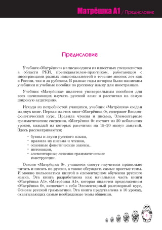 5
Матрёшка A1 / Предисловие
Предисловие
	 Учебник «Матрёшка» написан одним из известных специалистов
в области РКИ, преподавателем-практиком, работающим с
иностранцами разных национальностей в течение многих лет как
в России, так и за рубежом. В разные годы автором были написаны
учебники и учебные пособия по русскому языку для иностранцев.
	 Учебник «Матрёшка» является универсальным пособием для
всех начинающих изучать русский язык и рассчитан на самую
широкую аудиторию.
	 Исходя из потребностей учащихся, yчебник «Матрёшка» создан
из двух книг. Первая из этих книг «Матрёшка 0», содержит Вводно-
фонетический курс, Правила чтения и письма, Элементарные
грамматические сведения. «Матрёшка 0» состоит из 20 небольших
уроков, каждый из которых рассчитан на 15–20 минут занятий.
Здесь рассматриваются;
		 •	буквы и звуки русского языка,
		 •	правила их письма и чтения,
		 •	основные фонетические законы,
		 •	интонация,
		 •	элементарные лексико-грамматические
			 конструкции.
	 Освоив «Матрёшка 0», учащиеся смогут научиться правильно
читать и писать по-русски, а также обсуждать самые простые темы.
И можно пользоваться книгой в елементарном обучения русского
языка. Эта книга разработанна как начальная часть книги
«Матрёшка А1». «Матрёшка А1», которая является продолжением
«Матрёшка 0», включает в себя Элементарный разговорный курс,
Основы русской грамматики. Эта книга представлена в 10 уроках,
охватывающих самые необходимые темы общения.	
 