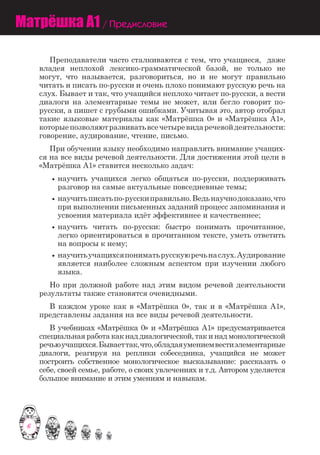 6
Матрёшка A1 / Предисловие
	 Преподаватели часто сталкиваются с тем, что учащиеся, даже
владея неплохой лексико-грамматической базой, не только не
могут, что называется, разговориться, но и не могут правильно
читать и писать по-русски и очень плохо понимают русскую речь на
слух. Бывает и так, что учащийся неплохо читает по-русски, а вести
диалоги на элементарные темы не может, или бегло говорит по-
русски, а пишет с грубыми ошибками. Учитывая это, автор отобрал
такиe языковыe материалы как «Матрёшка 0» и «Матрёшка A1»,
которыeпозволяютразвиватьвсечетыревидаречевойдеятельности:
говорение, аудирование, чтение, письмо.
	 При обучении языку необходимо направлять внимание учащих-
ся на все виды речевой деятельности. Для достижения этой цели в
«Матрёшка A1» ставится несколько задач:
научить учащихся легко общаться по-русски, поддерживать
разговор на самые актуальные повседневные темы;
научитьписатьпо-русскиправильно.Ведьнаучнодоказано,что
при выполнении письменных заданий процесс запоминания и
усвоения материала идёт эффективнее и качественнеe;
научить читать по-русски: быстро понимать прочитанное,
легко ориентироваться в прочитанном тексте, уметь ответить
на вопросы к нему;
научитьучащихсяпониматьрусскуюречьнаслух.Аудирование
является наиболее сложным аспектом при изучении любого
языка.
	 Но при должной работе над этим видом речевой деятельности
результаты также становятся очевидными.
	 В каждом уроке как в «Матрёшка 0», так и в «Матрёшка A1»,
представлены задания на все виды речевой деятельности.
	 В учебникax «Матрёшка 0» и «Матрёшка A1» предусматривается
специальная работа как над диалогической, так и над монологической
речьюучащихся.Бываеттак,что,обладаяумениемвестиэлементарные
диалоги, реагируя на реплики собеседника, учащийся не может
построить собственное монологическое высказывание: рассказать о
себе, своей семье, работе, о своих увлечениях и т.д. Автором уделяется
большое внимание и этим умениям и навыкам.
 