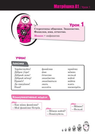 9
Стереотипы общения. Знакомство.
Фамилия, имя, отчество.
Можно + инфинитив
Óðîê 1
Ст
Ф
М
Ó×ÈÌ!
Ëåêñèêà
Здра=вствуйте! фами=лия прия=тно
До=брое у=тро! и=мя мо=жно
До=брый день! о=тчество нельзя=
До=брый ве=чер! знако=мство войти=
Приве=т! знако=миться вы=йти
До свида=ния! звать взять
Пока=! колле=га посмотре=ть
Êîììóíèêàòèâíûå ìîäåëè
―Как ва=ша фами=лия?
―Моя= фами=лия Петро=в.
―Мо=жно войти=?
―Пожа=луйста.
―Мо=жно?
―Нельзя=.
Матрёшка A1 / Урок 1
9
 